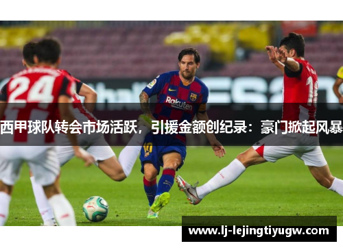 西甲球队转会市场活跃，引援金额创纪录：豪门掀起风暴