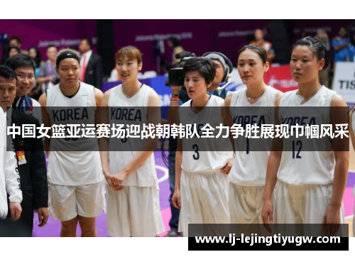 中国女篮亚运赛场迎战朝韩队全力争胜展现巾帼风采